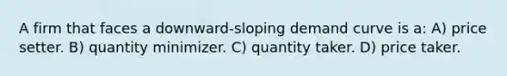 A firm that faces a downward-sloping demand curve is a: A) price setter. B) quantity minimizer. C) quantity taker. D) price taker.