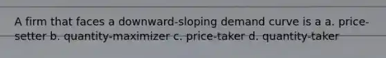 A firm that faces a downward-sloping demand curve is a a. price-setter b. quantity-maximizer c. price-taker d. quantity-taker