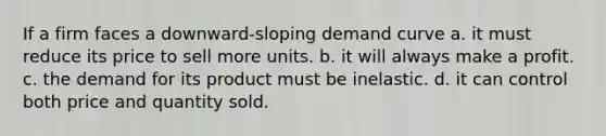 If a firm faces a downward-sloping demand curve a. it must reduce its price to sell more units. b. it will always make a profit. c. the demand for its product must be inelastic. d. it can control both price and quantity sold.