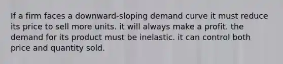 If a firm faces a downward-sloping demand curve it must reduce its price to sell more units. it will always make a profit. the demand for its product must be inelastic. it can control both price and quantity sold.