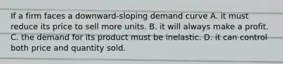 If a firm faces a downward-sloping demand curve A. it must reduce its price to sell more units. B. it will always make a profit. C. the demand for its product must be inelastic. D. it can control both price and quantity sold.