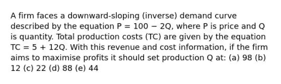 A firm faces a downward-sloping (inverse) demand curve described by the equation P = 100 − 2Q, where P is price and Q is quantity. Total production costs (TC) are given by the equation TC = 5 + 12Q. With this revenue and cost information, if the firm aims to maximise profits it should set production Q at: (a) 98 (b) 12 (c) 22 (d) 88 (e) 44