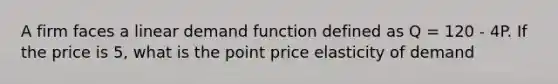 A firm faces a linear demand function defined as Q = 120 - 4P. If the price is 5, what is the point price elasticity of demand