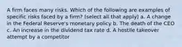 A firm faces many risks. Which of the following are examples of specific risks faced by a firm? (select all that apply) a. A change in the Federal Reserve's monetary policy b. The death of the CEO c. An increase in the dividend tax rate d. A hostile takeover attempt by a competitor