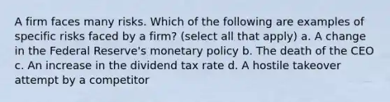 A firm faces many risks. Which of the following are examples of specific risks faced by a firm? (select all that apply) a. A change in the Federal Reserve's <a href='https://www.questionai.com/knowledge/kEE0G7Llsx-monetary-policy' class='anchor-knowledge'>monetary policy</a> b. The death of the CEO c. An increase in the dividend tax rate d. A hostile takeover attempt by a competitor