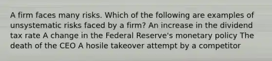 A firm faces many risks. Which of the following are examples of unsystematic risks faced by a firm? An increase in the dividend tax rate A change in the Federal Reserve's monetary policy The death of the CEO A hosile takeover attempt by a competitor