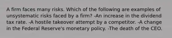 A firm faces many risks. Which of the following are examples of unsystematic risks faced by a firm? -An increase in the dividend tax rate. -A hostile takeover attempt by a competitor. -A change in the Federal Reserve's monetary policy. -The death of the CEO.