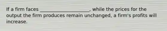 If a firm faces _____________________, while the prices for the output the firm produces remain unchanged, a firm's profits will increase.