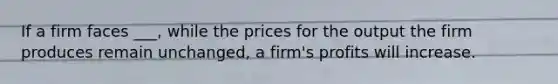 If a firm faces ___, while the prices for the output the firm produces remain unchanged, a firm's profits will increase.