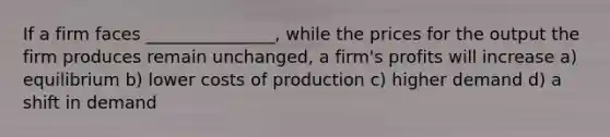 If a firm faces _______________, while the prices for the output the firm produces remain unchanged, a firm's profits will increase a) equilibrium b) lower costs of production c) higher demand d) a shift in demand