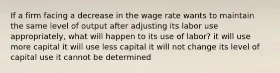 If a firm facing a decrease in the wage rate wants to maintain the same level of output after adjusting its labor use appropriately, what will happen to its use of labor? it will use more capital it will use less capital it will not change its level of capital use it cannot be determined