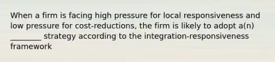 When a firm is facing high pressure for local responsiveness and low pressure for cost-reductions, the firm is likely to adopt a(n) ________ strategy according to the integration-responsiveness framework