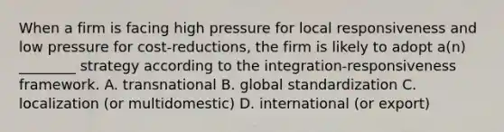 When a firm is facing high pressure for local responsiveness and low pressure for cost-reductions, the firm is likely to adopt a(n) ________ strategy according to the integration-responsiveness framework. A. transnational B. global standardization C. localization (or multidomestic) D. international (or export)