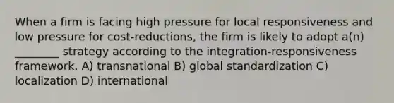 When a firm is facing high pressure for local responsiveness and low pressure for cost-reductions, the firm is likely to adopt a(n) ________ strategy according to the integration-responsiveness framework. A) transnational B) global standardization C) localization D) international