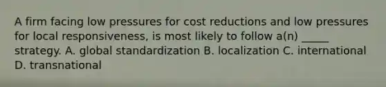 A firm facing low pressures for cost reductions and low pressures for local responsiveness, is most likely to follow a(n) _____ strategy. A. global standardization B. localization C. international D. transnational