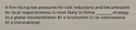 A firm facing low pressures for cost reductions and low pressures for local responsiveness is most likely to follow ________ strategy. A) a global standardization B) a localization C) an international D) a transnational