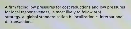 A firm facing low pressures for cost reductions and low pressures for local responsiveness, is most likely to follow a(n) _______ strategy. a. global standardization b. localization c. international d. transactional