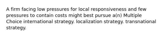 A firm facing low pressures for local responsiveness and few pressures to contain costs might best pursue a(n) Multiple Choice international strategy. localization strategy. transnational strategy.