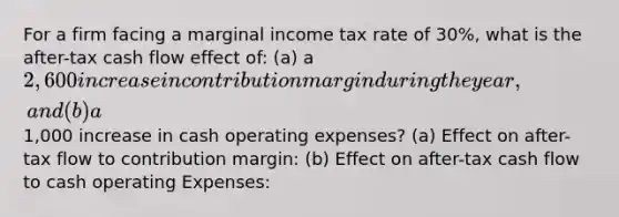 For a firm facing a marginal income tax rate of 30%, what is the after-tax cash flow effect of: (a) a 2,600 increase in contribution margin during the year, and (b) a1,000 increase in cash operating expenses? (a) Effect on after-tax flow to contribution margin: (b) Effect on after-tax cash flow to cash operating Expenses: