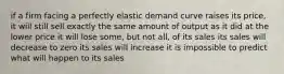 if a firm facing a perfectly elastic demand curve raises its price, it will still sell exactly the same amount of output as it did at the lower price it will lose some, but not all, of its sales its sales will decrease to zero its sales will increase it is impossible to predict what will happen to its sales