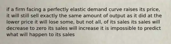 if a firm facing a perfectly elastic demand curve raises its price, it will still sell exactly the same amount of output as it did at the lower price it will lose some, but not all, of its sales its sales will decrease to zero its sales will increase it is impossible to predict what will happen to its sales