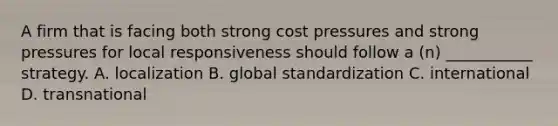 A firm that is facing both strong cost pressures and strong pressures for local responsiveness should follow a (n) ___________ strategy. A. localization B. global standardization C. international D. transnational