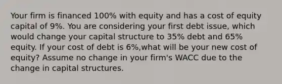 Your firm is financed​ 100% with equity and has a cost of equity capital of 9​%. You are considering your first debt​ issue, which would change your capital structure to 35​% debt and 65​% equity. If your cost of debt is 6​%,what will be your new cost of​ equity? Assume no change in your​ firm's WACC due to the change in capital structures.