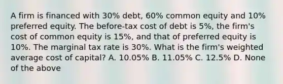 A firm is financed with 30% debt, 60% common equity and 10% preferred equity. The before-tax cost of debt is 5%, the firm's cost of common equity is 15%, and that of preferred equity is 10%. The marginal tax rate is 30%. What is the firm's weighted average cost of capital? A. 10.05% B. 11.05% C. 12.5% D. None of the above