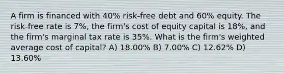 A firm is financed with 40% risk-free debt and 60% equity. The risk-free rate is 7%, the firm's cost of equity capital is 18%, and the firm's marginal tax rate is 35%. What is the firm's weighted average cost of capital? A) 18.00% B) 7.00% C) 12.62% D) 13.60%