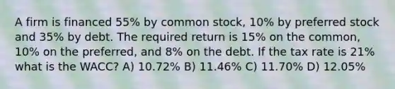 A firm is financed 55% by common stock, 10% by preferred stock and 35% by debt. The required return is 15% on the common, 10% on the preferred, and 8% on the debt. If the tax rate is 21% what is the WACC? A) 10.72% B) 11.46% C) 11.70% D) 12.05%