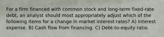 For a firm financed with common stock and long-term fixed-rate debt, an analyst should most appropriately adjust which of the following items for a change in market interest rates? A) Interest expense. B) Cash flow from financing. C) Debt-to-equity ratio.