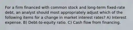 For a firm financed with common stock and long-term fixed-rate debt, an analyst should most appropriately adjust which of the following items for a change in market interest rates? A) Interest expense. B) Debt-to-equity ratio. C) Cash flow from financing.