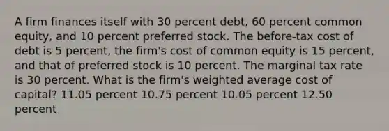 A firm finances itself with 30 percent debt, 60 percent common equity, and 10 percent preferred stock. The before-tax cost of debt is 5 percent, the firm's cost of common equity is 15 percent, and that of preferred stock is 10 percent. The marginal tax rate is 30 percent. What is the firm's weighted average cost of capital? 11.05 percent 10.75 percent 10.05 percent 12.50 percent