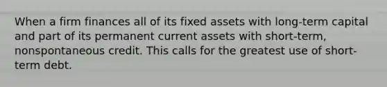 When a firm finances all of its fixed assets with long-term capital and part of its permanent current assets with short-term, nonspontaneous credit. This calls for the greatest use of short-term debt.