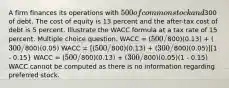 A firm finances its operations with 500 of common stock and300 of debt. The cost of equity is 13 percent and the after-tax cost of debt is 5 percent. Illustrate the WACC formula at a tax rate of 15 percent. Multiple choice question. WACC = (500/800)(0.13) + (300/800)(0.05) WACC = [(500/800)(0.13) + (300/800)(0.05)][1 - 0.15} WACC = (500/800)(0.13) + (300/800)(0.05)(1 - 0.15) WACC cannot be computed as there is no information regarding preferred stock.