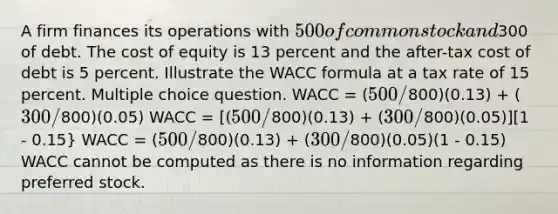 A firm finances its operations with 500 of common stock and300 of debt. The cost of equity is 13 percent and the after-tax cost of debt is 5 percent. Illustrate the WACC formula at a tax rate of 15 percent. Multiple choice question. WACC = (500/800)(0.13) + (300/800)(0.05) WACC = [(500/800)(0.13) + (300/800)(0.05)][1 - 0.15} WACC = (500/800)(0.13) + (300/800)(0.05)(1 - 0.15) WACC cannot be computed as there is no information regarding preferred stock.