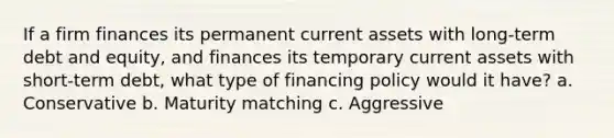 If a firm finances its permanent current assets with long-term debt and equity, and finances its temporary current assets with short-term debt, what type of financing policy would it have? a. Conservative b. Maturity matching c. Aggressive