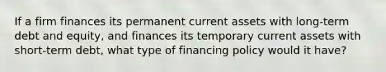 If a firm finances its permanent current assets with long-term debt and equity, and finances its temporary current assets with short-term debt, what type of financing policy would it have?