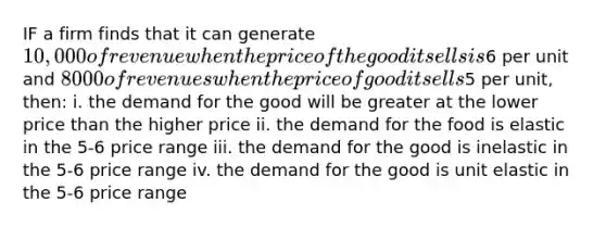 IF a firm finds that it can generate 10,000 of revenue when the price of the good it sells is6 per unit and 8000 of revenues when the price of good it sells5 per unit, then: i. the demand for the good will be greater at the lower price than the higher price ii. the demand for the food is elastic in the 5-6 price range iii. the demand for the good is inelastic in the 5-6 price range iv. the demand for the good is unit elastic in the 5-6 price range