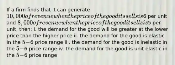 If a firm finds that it can generate 10,000 of revenue when the price of the good its sells is6 per unit and 8,000 of revenue when the price of the good it sells is5 per unit, then: i. the demand for the good will be greater at the lower price than the higher price ii. the demand for the good is elastic in the 5-6 price range iii. the demand for the good is inelastic in the 5-6 price range iv. the demand for the good is unit elastic in the 5-6 price range