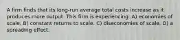 A firm finds that its long-run average total costs increase as it produces more output. This firm is experiencing: A) economies of scale. B) constant returns to scale. C) diseconomies of scale. D) a spreading effect.