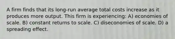 A firm finds that its long-run average total costs increase as it produces more output. This firm is experiencing: A) economies of scale. B) constant returns to scale. C) diseconomies of scale. D) a spreading effect.