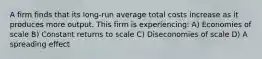 A firm finds that its long-run average total costs increase as it produces more output. This firm is experiencing: A) Economies of scale B) Constant returns to scale C) Diseconomies of scale D) A spreading effect