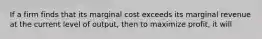 If a firm finds that its marginal cost exceeds its marginal revenue at the current level of output, then to maximize profit, it will