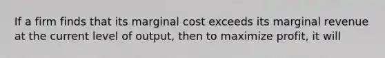 If a firm finds that its marginal cost exceeds its marginal revenue at the current level of output, then to maximize profit, it will