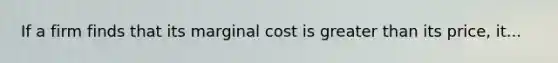 If a firm finds that its marginal cost is greater than its price, it...
