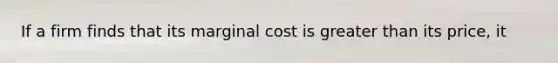 If a firm finds that its marginal cost is greater than its price, it