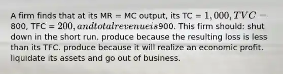 A firm finds that at its MR = MC output, its TC = 1,000, TVC =800, TFC = 200, and total revenue is900. This firm should: shut down in the short run. produce because the resulting loss is less than its TFC. produce because it will realize an economic profit. liquidate its assets and go out of business.