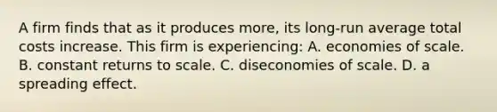 A firm finds that as it produces more, its long-run average total costs increase. This firm is experiencing: A. economies of scale. B. constant returns to scale. C. diseconomies of scale. D. a spreading effect.