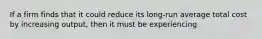 If a firm finds that it could reduce its long-run average total cost by increasing output, then it must be experiencing